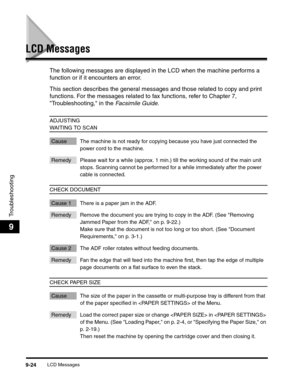 Page 144LCD Messages9-24
Troubleshooting
9
LCD Messages
The following messages are displayed in the LCD when the machine performs a 
function or if it encounters an error.   
This section describes the general messages and those related to copy and print 
functions. For the messages related to fax functions, refer to Chapter 7, 
Troubleshooting, in the Facsimile Guide.
ADJUSTING 
WAITING TO SCAN
Cause The machine is not ready for copying because you have just connected the 
power cord to the machine.
Remedy...