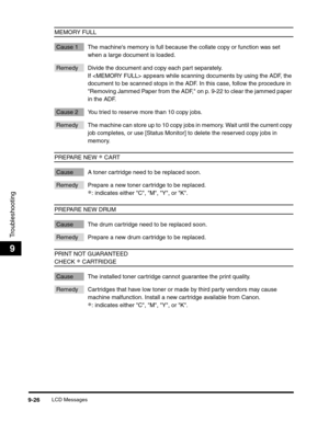 Page 146LCD Messages9-26
Troubleshooting
9
MEMORY FULL
Cause 1 The machines memory is full because the collate copy or function was set 
when a large document is loaded.
Remedy Divide the document and copy each part separately. 
If  appears while scanning documents by using the ADF, the 
document to be scanned stops in the ADF. In this case, follow the procedure in 
Removing Jammed Paper from the ADF, on p. 9-22 to clear the jammed paper 
in the ADF.
Cause 2 You tried to reserve more than 10 copy jobs.
Remedy...