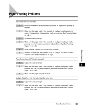 Page 149Paper Feeding Problems9-29
Troubleshooting
9
Paper Feeding Problems
Paper does not feed correctly.
Q Does the cassette or multi-purpose tray contain an appropriate quantity of 
sheets?
A Make sure the paper stack in the cassette or multi-purpose tray does not 
exceed the capacity of the cassette or multi-purpose tray. (See Loading Paper, 
on p. 2-4.)
Q Is paper loaded correctly?
A Make sure the paper stack in the cassette or multi-purpose tray is loaded 
properly, and that the paper guides are adjusted...