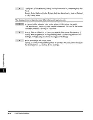 Page 156Print Quality Problems9-36
Troubleshooting
9
A Change the [Color Halftones] setting in the printer driver to [Gradation] or [Color 
To n e ] .
Specify [Color Halftones] in the [Details Settings] dialog box by clicking [Details] 
in the [Quality] sheet.
The displayed color and printed color differ when printing photos, etc.
Q Is the method for adjusting color on the screen (RGB) or is in the printer 
(YMCK) different? Therefore, there may be cases when the color on the screen 
cannot be printed out...