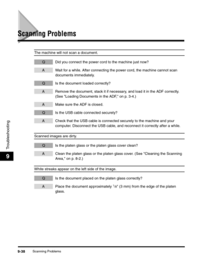 Page 158Scanning Problems9-38
Troubleshooting
9
Scanning Problems
The machine will not scan a document.
Q Did you connect the power cord to the machine just now?
A Wait for a while. After connecting the power cord, the machine cannot scan 
documents immediately. 
Q Is the document loaded correctly?
A Remove the document, stack it if necessary, and load it in the ADF correctly. 
(See Loading Documents in the ADF, on p. 3-4.)
A Make sure the ADF is closed.
Q Is the USB cable connected securely?
A Check that the...