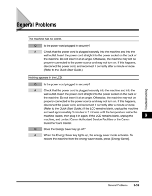 Page 159General Problems9-39
Troubleshooting
9
General Problems
The machine has no power.
Q Is the power cord plugged in securely?
A Check that the power cord is plugged securely into the machine and into the 
wall outlet. Insert the power cord straight into the power socket on the back of 
the machine. Do not insert it at an angle. Otherwise, the machine may not be 
properly connected to the power source and may not turn on. If this happens, 
disconnect the power cord, and reconnect it correctly after a minute...