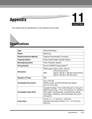 Page 170CHAPTER
Specifications11-1
11Appendix
This chapter lists the specifications of the machine and the index.
Specifications
Ty p ePersonal Desktop
PlatenStationary
Photoconductive MaterialOrganic Photosensitive Conductor
Copying SystemIndirect Electrostatic Transfer System
Developing SystemToner Projection System
Fixing SystemCanons RAPID Fusing System™
ResolutionPlaten glass: Approx. 600 × 600 dpi 
(monochrome/color)
ADF: Approx. 600 dpi × 400 dpi (monochrome)
Approx. 600 dpi × 600 dpi (color)
Number of...