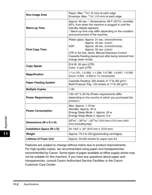 Page 171Specifications11-2
Appendix
11
Features are subject to change without notice due to product improvements.
For high-quality copies, we recommended using paper and transparencies 
recommended by Canon. Some types of paper available at office supply stores may 
not be suitable for this machine. If you have any questions about paper and 
transparencies, consult Canon Authorized Service Facilities or the Canon 
Customer Care Center.
Non-image AreaPaper: Max. 13/64 (5 mm) at each edge
Envelope: Max. 13/32 (10...