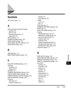 Page 172Index11-3
Appendix
11
Index
Symbols
( (–), ) (+) keys, 1-4
A
ADF (Automatic Document Feeder)
capacity, 3-5
jams in, 9-22
loading documents in, 3-4
paper path, 3-6
Alarm indicator, 1-4
ALARM VOLUME setting, 10-3
AUTO CLEAR setting, 10-8
AUTO GRAD. ADJUST settings, 10-9
AUTO SORT setting, 10-6
B
B&W Start key, 1-4
B&W TONER SAVER setting, 10-4
C
CALLING VOLUME settings, 10-3
Cartridge
recycling, 8-15
replacing, 8-5
Cassette, 1-2
CHANGE CARTRIDGE settings, 10-9
CHECK PAPER SIZE message, 9-24
CHECK PRINTER...