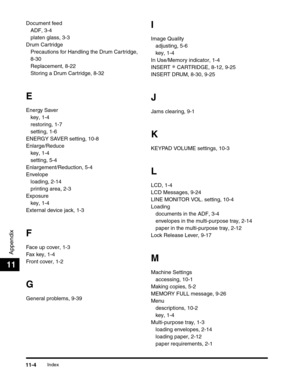 Page 173Index11-4
Appendix
11
Document feed
ADF, 3-4
platen glass, 3-3
Drum Cartridge
Precautions for Handling the Drum Cartridge, 
8-30
Replacement, 8-22
Storing a Drum Cartridge, 8-32
E
Energy Saver
key, 1-4
restoring, 1-7
setting, 1-6
ENERGY SAVER setting, 10-8
Enlarge/Reduce
key, 1-4
setting, 5-4
Enlargement/Reduction, 5-4
Envelope
loading, 2-14
printing area, 2-3
Exposure
key, 1-4
External device jack, 1-3
F
Face up cover, 1-3
Fax key, 1-4
Front cover, 1-2
G
General problems, 9-39
I
Image Quality
adjusting,...