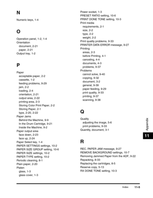 Page 174Index11-5
Appendix
11
N
Numeric keys, 1-4
O
Operation panel, 1-2, 1-4
Orientation
document, 2-21
paper, 2-21
Output tray, 1-2
P
Paper
acceptable paper, 2-2
cassette, 1-2
feeding problems, 9-29
jam, 2-2
loading, 2-4
orientation, 2-21
output area, 2-22
printing area, 2-3
Storing Color Print Paper, 2-2
Storing Paper, 2-1
type, 2-20, 2-22
Paper Jams
Behind the Machine, 9-9
In the Drum Cartridge, 9-21
Inside the Machine, 9-2
Paper output area
face down, 2-23
face up, 2-24
Paper Select key, 1-4
PAPER SETTINGS...