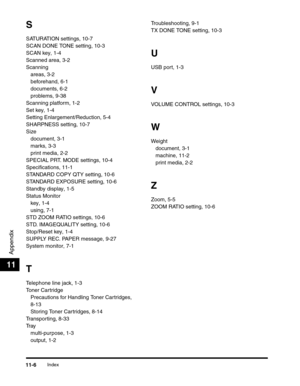 Page 175Index11-6
Appendix
11
S
SATURATION settings, 10-7
SCAN DONE TONE setting, 10-3
SCAN key, 1-4
Scanned area, 3-2
Scanning
areas, 3-2
beforehand, 6-1
documents, 6-2
problems, 9-38
Scanning platform, 1-2
Set key, 1-4
Setting Enlargement/Reduction, 5-4
SHARPNESS setting, 10-7
Size
document, 3-1
marks, 3-3
print media, 2-2
SPECIAL PRT. MODE settings, 10-4
Specifications, 11-1
STANDARD COPY QTY setting, 10-6
STANDARD EXPOSURE setting, 10-6
Standby display, 1-5
Status Monitor
key, 1-4
using, 7-1
STD ZOOM RATIO...