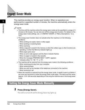 Page 28Energy Saver Mode1-6
Introduction
1
Energy Saver Mode
This machine provides an energy saver function. When no operations are 
performed for a specified number of minutes, the machine automatically enters the 
energy saver mode.
NOTE
•The time until the machine enters the energy saver mode can be specified in a range of 3 
minutes to 30 minutes. You can also turn off the energy saver function. For details on the 
energy saver mode settings, see  of Menu Descriptions, on p. 
10-8.
•The energy saver...