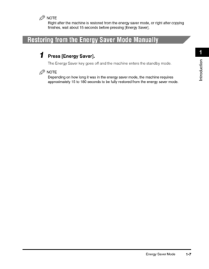 Page 29Energy Saver Mode1-7
Introduction
1
NOTE
Right after the machine is restored from the energy saver mode, or right after copying 
finishes, wait about 15 seconds before pressing [Energy Saver].
Restoring from the Energy Saver Mode Manually
1Press [Energy Saver].
The Energy Saver key goes off and the machine enters the standby mode.
NOTE
Depending on how long it was in the energy saver mode, the machine requires 
approximately 15 to 180 seconds to be fully restored from the energy saver mode. 