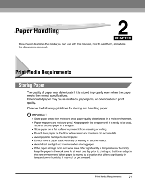 Page 30CHAPTER
Print Media Requirements2-1
2Paper Handling
This chapter describes the media you can use with this machine, how to load them, and where 
the documents come out.
Print Media Requirements
Storing Paper
The quality of paper may deteriorate if it is stored improperly even when the paper 
meets the normal specifications.
Deteriorated paper may cause misfeeds, paper jams, or deterioration in print 
quality.
Observe the following guidelines for storing and handling paper:
IMPORTANT
•Store paper away...