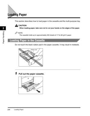 Page 33Loading Paper2-4
Paper Handling
2
Loading Paper
This section describes how to load paper in the cassette and the multi-purpose tray.
CAUTION
When loading paper, take care not to cut your hands on the edges of the paper.
NOTE
The cassette holds up to approximately 250 sheets of 17 lb (60 g/m2) paper.
Loading Paper in the Cassette
Do not touch the black rubber pad in the paper cassette. It may result in misfeeds.
1Pull out the paper cassette.
Rubber pad 
