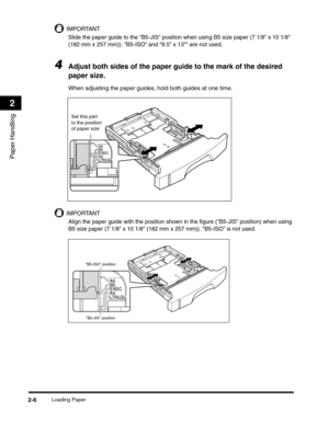 Page 35Loading Paper2-6
Paper Handling
2
IMPORTANT
Slide the paper guide to the B5-JIS position when using B5 size paper (7 1/8 x 10 1/8 
(182 mm x 257 mm)). B5-ISO and 8.5 x 13 are not used.
4Adjust both sides of the paper guide to the mark of the desired 
paper size.
When adjusting the paper guides, hold both guides at one time.
IMPORTANT
Align the paper guide with the position shown in the figure (B5-JIS position) when using 
B5 size paper (7 1/8 x 10 1/8 (182 mm x 257 mm)). B5-ISO is not used.
Set this part...