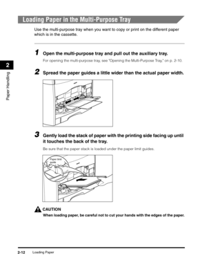 Page 41Loading Paper2-12
Paper Handling
2
Loading Paper in the Multi-Purpose Tray
Use the multi-purpose tray when you want to copy or print on the different paper 
which is in the cassette.
1Open the multi-purpose tray and pull out the auxiliary tray.
For opening the multi-purpose tray, see Opening the Multi-Purpose Tray, on p. 2-10.
2Spread the paper guides a little wider than the actual paper width.
3Gently load the stack of paper with the printing side facing up until 
it touches the back of the tray.
Be...