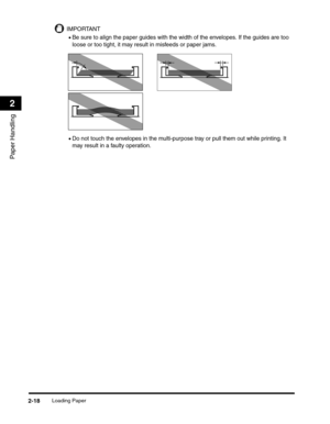 Page 47Loading Paper2-18
Paper Handling
2
IMPORTANT
•Be sure to align the paper guides with the width of the envelopes. If the guides are too 
loose or too tight, it may result in misfeeds or paper jams.
•Do not touch the envelopes in the multi-purpose tray or pull them out while printing. It 
may result in a faulty operation. 