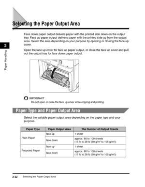 Page 51Selecting the Paper Output Area2-22
Paper Handling
2
Selecting the Paper Output Area
Face down paper output delivers paper with the printed side down on the output 
tray. Face up paper output delivers paper with the printed side up from the output 
area. Select the area depending on your purpose by opening or closing the face up 
cover.
Open the face up cover for face up paper output, or close the face up cover and pull 
out the output tray for face down paper output.
IMPORTANT
Do not open or close the...