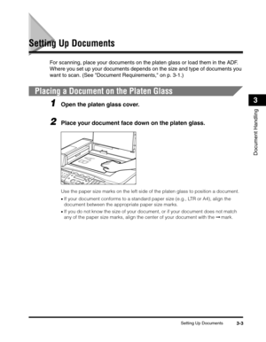 Page 56Setting Up Documents3-3
Document Handling
3
Setting Up Documents
For scanning, place your documents on the platen glass or load them in the ADF. 
Where you set up your documents depends on the size and type of documents you 
want to scan. (See Document Requirements, on p. 3-1.)
Placing a Document on the Platen Glass
1Open the platen glass cover.
2Place your document face down on the platen glass. 
Use the paper size marks on the left side of the platen glass to position a document.
•If your document...