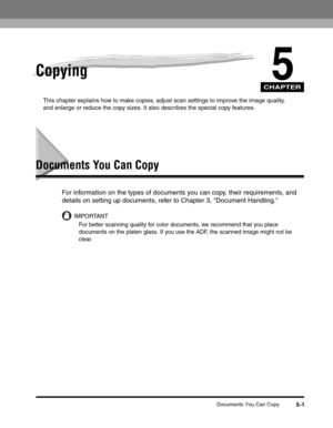 Page 65CHAPTER
Documents You Can Copy5-1
5Copying
This chapter explains how to make copies, adjust scan settings to improve the image quality, 
and enlarge or reduce the copy sizes. It also describes the special copy features.
Documents You Can Copy
For information on the types of documents you can copy, their requirements, and 
details on setting up documents, refer to Chapter 3, Document Handling.
IMPORTANT
For better scanning quality for color documents, we recommend that you place 
documents on the platen...