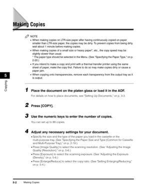 Page 66Making Copies5-2
Copying
5
Making Copies
NOTE
•When making copies on LTR-size paper after having continuously copied on paper 
smaller than LTR-size paper, the copies may be dirty. To prevent copies from being dirty, 
wait about 1 minute before making copies.
•When making copies of a small size or heavy paper*, etc., the copy speed may be 
slightly slower than usual.
* The paper type should be selected in the Menu. (See Specifying the Paper Type, on p. 
2-20.)
•If you intend to make a copy and print with...