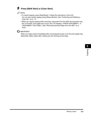 Page 67Making Copies5-3
Copying
5
5Press [B&W Start] or [Color Start].
NOTE
•To cancel copying, press [Stop/Reset] ➞ follow the instructions in the LCD.
You can also cancel copying using [Status Monitor]. See Confirming and Deleting a 
Copy Job, on p. 7-3.
•When you cancel copying while scanning a document from the ADF, the document may 
jam in the ADF. If the paper jam occurs, the LCD displays , or 
. (See Removing Jammed Paper from the ADF, on p. 
9-22.)
IMPORTANT
When you make copies immediately after...