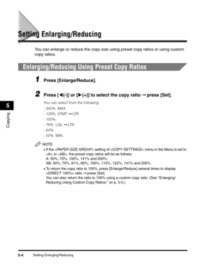 Page 68Setting Enlarging/Reducing5-4
Copying
5
Setting Enlarging/Reducing
You can enlarge or reduce the copy size using preset copy ratios or using custom 
copy ratios.
Enlarging/Reducing Using Preset Copy Ratios
1Press [Enlarge/Reduce].
2Press [((-)] or [)(+)] to select the copy ratio ➞ press [Set].
You can select from the following:
-200%  MAX.
-129%  STMT ➞ LT R  
-100%
- 78%  LGL ➞ LT R
-64% 
-50%  MIN.
NOTE
•If the  setting of  menu in the Menu is set to 
 or , the preset copy ratios will be as follows:
A:...