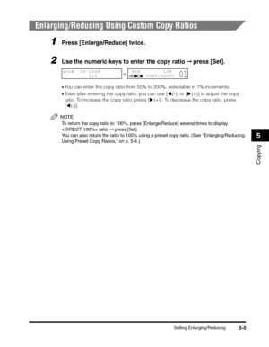 Page 69Setting Enlarging/Reducing5-5
Copying
5
Enlarging/Reducing Using Custom Copy Ratios
1Press [Enlarge/Reduce] twice.
2Use the numeric keys to enter the copy ratio ➞ press [Set].
•You can enter the copy ratio from 50% to 200%, selectable in 1% increments.
•Even after entering the copy ratio, you can use [((-)] or [)(+)] to adjust the copy 
ratio. To increase the copy ratio, press [)(+)]. To decrease the copy ratio, press 
[((-)].
NOTE
To return the copy ratio to 100%, press [Enlarge/Reduce] several times to...