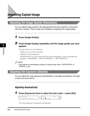 Page 70Improving Copied Image5-6
Copying
5
Improving Copied Image
Adjusting the Image Quality (Resolution)
You can adjust image quality to the appropriate level best suited for a document 
with text or photos. Three modes are available for adjusting the image quality.
1Press [Image Quality].
2Press [Image Quality] repeatedly until the image quality you want 
appears.
You can select from the following:
-  for text-only documents
-  for photographs
-  for documents with text and photographs. Three submodes are...