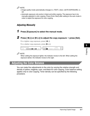 Page 71Improving Copied Image5-7
Copying
5
NOTE
•Image quality mode automatically changes to  when  is 
set. 
•Automatic exposure only works in black and white copying. The exposure has to be 
manually adjusted in color copying. Press [Color Start] after setting to the auto mode in 
order to adjust the exposure for color copying.
Adjusting Manually
1Press [Exposure] to select the manual mode.
2Press [((-)] or [)(+)] to adjust the copy exposure ➞ press [Set].
For a lighter copy exposure, press [((-)]. 
For a...