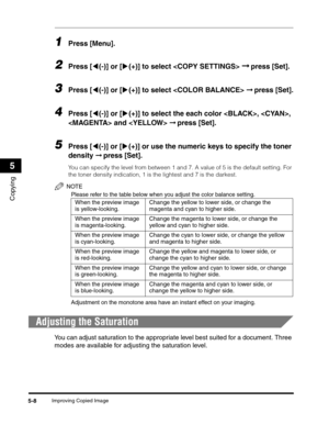 Page 72Improving Copied Image5-8
Copying
5
1Press [Menu].
2Press [((-)] or [)(+)] to select  ➞ press [Set].
3Press [((-)] or [)(+)] to select  ➞ press [Set].
4Press [((-)] or [)(+)] to select the each color , , 
 and  ➞ press [Set].
5Press [((-)] or [)(+)] or use the numeric keys to specify the toner 
density ➞ press [Set].
You can specify the level from between 1 and 7. A value of 5 is the default setting. For 
the toner density indication, 1 is the lightest and 7 is the darkest.
NOTE
Please refer to the table...