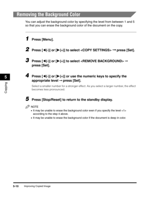 Page 74Improving Copied Image5-10
Copying
5
Removing the Background Color
You can adjust the background color by specifying the level from between 1 and 5 
so that you can erase the background color of the document on the copy.
1Press [Menu].
2Press [((-)] or [)(+)] to select  ➞ press [Set].
3Press [((-)] or [)(+)] to select  ➞ 
press [Set].
4Press [((-)] or [)(+)] or use the numeric keys to specify the 
appropriate level ➞ press [Set].
Select a smaller number for a stronger effect. As you select a larger...