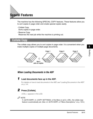 Page 75Special Features5-11
Copying
5
Special Features
The machine has the following SPECIAL COPY features. These features allow you 
to sort copies in page order and create special copies easily.
- Collate Copy
Sorts copies in page order.
- Reserve Copy
Reserves the next job while the machine is printing out.
Collate Copy
The collate copy allows you to sort copies in page order. It is convenient when you 
make multiple copies of multiple page documents. 
When Loading Documents in the ADF
1Load documents face...