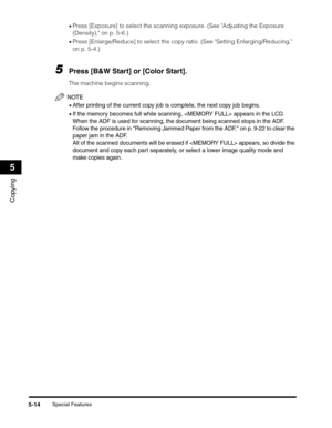 Page 78Special Features5-14
Copying
5
•Press [Exposure] to select the scanning exposure. (See Adjusting the Exposure 
(Density), on p. 5-6.)
•Press [Enlarge/Reduce] to select the copy ratio. (See Setting Enlarging/Reducing, 
on p. 5-4.)
5Press [B&W Start] or [Color Start].
The machine begins scanning.
NOTE
•After printing of the current copy job is complete, the next copy job begins.
•If the memory becomes full while scanning,  appears in the LCD. 
When the ADF is used for scanning, the document being scanned...