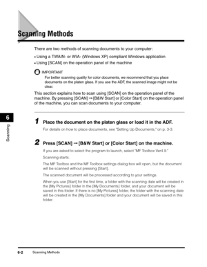 Page 80Scanning Methods6-2
Scanning
6
Scanning Methods
There are two methods of scanning documents to your computer:
•Using a TWAIN- or WIA- (Windows XP) compliant Windows application
•Using [SCAN] on the operation panel of the machine
IMPORTANT
For better scanning quality for color documents, we recommend that you place 
documents on the platen glass. If you use the ADF, the scanned image might not be 
clear.
This section explains how to scan using [SCAN] on the operation panel of the 
machine. By pressing...