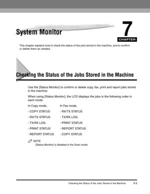 Page 82CHAPTER
Checking the Status of the Jobs Stored in the Machine7-1
7System Monitor
This chapter explains how to check the status of the jobs stored in the machine, and to confirm 
or delete them as needed.
Checking the Status of the Jobs Stored in the Machine
Use the [Status Monitor] to confirm or delete copy, fax, print and report jobs stored 
in the machine.
When using [Status Monitor], the LCD displays the jobs in the following order in 
each mode.
In Copy mode, In Fax mode,
- COPY STATUS - RX/TX...