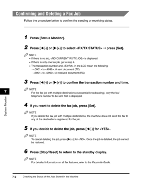 Page 83Checking the Status of the Jobs Stored in the Machine7-2
System Monitor
7
Confirming and Deleting a Fax Job
Follow the procedure below to confirm the sending or receiving status.
1Press [Status Monitor].
2Press [((-)] or [)(+)] to select  ➞ press [Set].
NOTE
•If there is no job,  is displayed.
•If there is only one fax job, go to step 4.
•The transaction number and  in the LCD mean the following:
-  to : A sent document (TX)
-  to : A received document (RX)
3Press [((-)] or [)(+)] to confirm the...