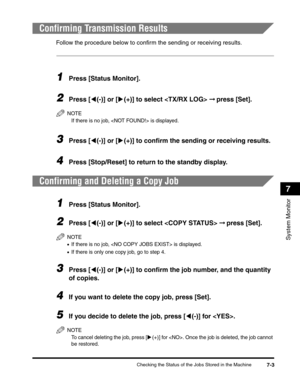 Page 84Checking the Status of the Jobs Stored in the Machine7-3
System Monitor
7
Confirming Transmission Results
Follow the procedure below to confirm the sending or receiving results.
1Press [Status Monitor].
2Press [((-)] or [)(+)] to select  ➞ press [Set].
NOTE
If there is no job,  is displayed.
3Press [((-)] or [)(+)] to confirm the sending or receiving results.
4Press [Stop/Reset] to return to the standby display.
Confirming and Deleting a Copy Job
1Press [Status Monitor].
2Press [((-)] or [)(+)] to select...