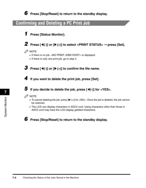 Page 85Checking the Status of the Jobs Stored in the Machine7-4
System Monitor
7
6Press [Stop/Reset] to return to the standby display.
Confirming and Deleting a PC Print Job
1Press [Status Monitor].
2Press [((-)] or [)(+)] to select  ➞ press [Set].
NOTE
•If there is no job,  is displayed.
•If there is only one print job, go to step 4.
3Press [((-)] or [)(+)] to confirm the file name.
4If you want to delete the print job, press [Set].
5If you decide to delete the job, press [((-)] for . 
NOTE
•To cancel deleting...