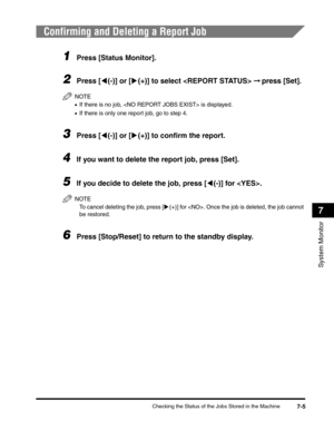 Page 86Checking the Status of the Jobs Stored in the Machine7-5
System Monitor
7
Confirming and Deleting a Report Job
1Press [Status Monitor].
2Press [((-)] or [)(+)] to select  ➞ press [Set].
NOTE
•If there is no job,  is displayed.
•If there is only one report job, go to step 4.
3Press [((-)] or [)(+)] to confirm the report.
4If you want to delete the report job, press [Set].
5If you decide to delete the job, press [((-)] for . 
NOTE
To cancel deleting the job, press [)(+)] for . Once the job is deleted, the...