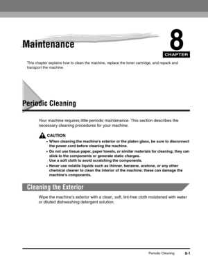 Page 87CHAPTER
Periodic Cleaning8-1
8Maintenance
This chapter explains how to clean the machine, replace the toner cartridge, and repack and 
transport the machine.
Periodic Cleaning
Your machine requires little periodic maintenance. This section describes the 
necessary cleaning procedures for your machine.
CAUTION
•When cleaning the machines exterior or the platen glass, be sure to disconnect 
the power cord before cleaning the machine.
•Do not use tissue paper, paper towels, or similar materials for...