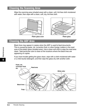 Page 88Periodic Cleaning8-2
Maintenance
8
Cleaning the Scanning Area
Wipe the scanning area (shaded area) with a clean, soft, lint-free cloth moistened 
with water, then wipe with a clean, soft, dry, lint-free cloth.
Cleaning the ADF Area
Black lines may appear in copies when the ADF is used to feed documents.
This is caused by paste, ink, correction fluid, or other foreign matters in the read 
area of the platen glass (shaded area). Use a clean soft cloth to wipe the read area 
clean. Take particular care to...