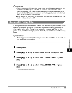 Page 89Periodic Cleaning8-3
Maintenance
8
IMPORTANT
•Paste, ink, correction fluid, and other foreign matter can soil the platen glass when you 
send a document through the ADF while the paste, ink, or correction fluid on the 
document is still wet. This is what causes black lines on copies. Whenever you load a 
document in the ADF, always check to make sure that any paste, ink, or correction fluid 
that is on the document is completely dry.
•When cleaning the read area of the platen glass, take care not to...