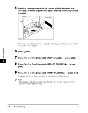 Page 90Periodic Cleaning8-4
Maintenance
8
5Load the cleaning page with the printed side facing down and 
wide edge with the largest blank space entering the multi-purpose 
tray first.
When other paper has already been loaded in the multi-purpose tray, remove it before 
loading the cleaning page.
6Press [Menu].
7Press [((-)] or [)(+)] to select  ➞ press [Set].
8Press [((-)] or [)(+)] to select  ➞ press 
[Set].
9Press [((-)] or [)(+)] to select  ➞ press [Set].
The paper will go into the printer slowly to start...