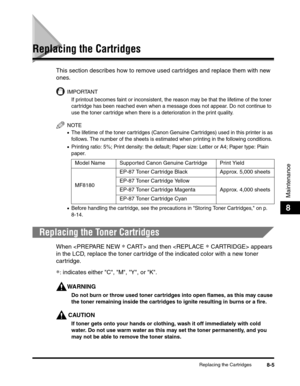 Page 91Replacing the Cartridges8-5
Maintenance
8
Replacing the Cartridges
This section describes how to remove used cartridges and replace them with new 
ones. 
IMPORTANT
If printout becomes faint or inconsistent, the reason may be that the lifetime of the toner 
cartridge has been reached even when a message does not appear. Do not continue to 
use the toner cartridge when there is a deterioration in the print quality.
NOTE
•The lifetime of the toner cartridges (Canon Genuine Cartridges) used in this printer...