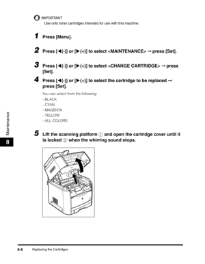 Page 92Replacing the Cartridges8-6
Maintenance
8
IMPORTANT
Use only toner cartridges intended for use with this machine.
1Press [Menu].
2Press [((-)] or [)(+)] to select  ➞ press [Set].
3Press [((-)] or [)(+)] to select  ➞ press 
[Set].
4Press [((-)] or [)(+)] to select the cartridge to be replaced ➞ 
press [Set].
You can select from the following:
-BLACK
-CYAN
-MAGENTA
-YELLOW
- ALL COLORS
5Lift the scanning platform a and open the cartridge cover until it 
is locked b when the whirring sound stops.
a
b 