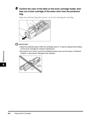 Page 94Replacing the Cartridges8-8
Maintenance
8
8Confirm the color of the label on the toner cartridge holder, then 
take out a toner cartridge of the same color from the protective 
bag.
Open the protective bag with scissors, so as not to damage the cartridge.
IMPORTANT
•Keep the protective bag in which the cartridge came in. It may be required when taking 
out the toner cartridge for machine maintenance.
•Be careful not to hold or touch the prohibited portions such as the sensor or electrical 
contacts. It...