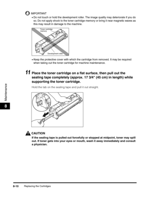 Page 96Replacing the Cartridges8-10
Maintenance
8
IMPORTANT
•Do not touch or hold the development roller. The image quality may deteriorate if you do 
so. Do not apply shock to the toner cartridge memory or bring it near magnetic waves as 
this may result in damage to the machine.
•Keep the protective cover with which the cartridge from removed. It may be required 
when taking out the toner cartridge for machine maintenance.
11Place the toner cartridge on a flat surface, then pull out the 
sealing tape...