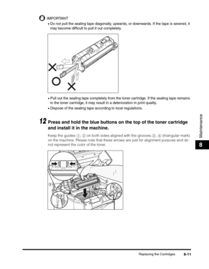 Page 97Replacing the Cartridges8-11
Maintenance
8
IMPORTANT
•Do not pull the sealing tape diagonally, upwards, or downwards. If the tape is severed, it 
may become difficult to pull it out completely.
•Pull out the sealing tape completely from the toner cartridge. If the sealing tape remains 
in the toner cartridge, it may result in a deterioration in print quality.
•Dispose of the sealing tape according to local regulations.
12Press and hold the blue buttons on the top of the toner cartridge 
and install it in...