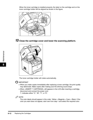 Page 98Replacing the Cartridges8-12
Maintenance
8
When the toner cartridge is installed properly, the label on the cartridge and on the 
toner cartridge holder will be aligned as shown in the figure.
13Close the cartridge cover and lower the scanning platform.
The toner cartridge holder will rotate automatically.
IMPORTANT
•When you make copies immediately after replacing a toner cartridge, the print quality 
may deteriorate. Make copies after making sure the whirring sound stops.
•When  still appears in the...