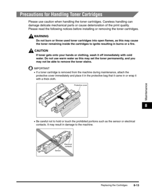 Page 99Replacing the Cartridges8-13
Maintenance
8
Precautions for Handling Toner Cartridges
Please use caution when handling the toner cartridges. Careless handling can 
damage delicate mechanical parts or cause deterioration of the print quality.  
Please read the following notices before installing or removing the toner cartridges.
WARNING
Do not burn or throw used toner cartridges into open flames, as this may cause 
the toner remaining inside the cartridges to ignite resulting in burns or a fire.
CAUTION
If...