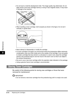 Page 100Replacing the Cartridges8-14
Maintenance
8
•Do not touch or hold the development roller. The image quality may deteriorate. Do not 
apply shock to the toner cartridge memory or bring it near magnetic waves. It may result 
in damage to the machine.
•When handling a toner cartridge, hold it properly as shown in the figure. Do not set it 
vertically or upside-down.
•Never attempt to disassemble or modify the cartridge.
•If a toner cartridge is brought to an environment where the temperature differs...